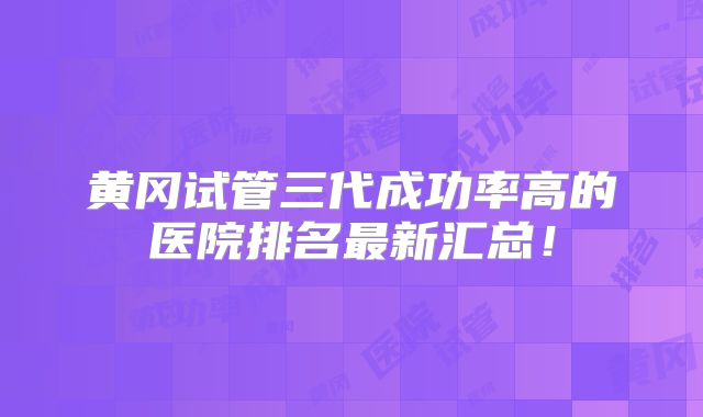 黄冈试管三代成功率高的医院排名最新汇总！