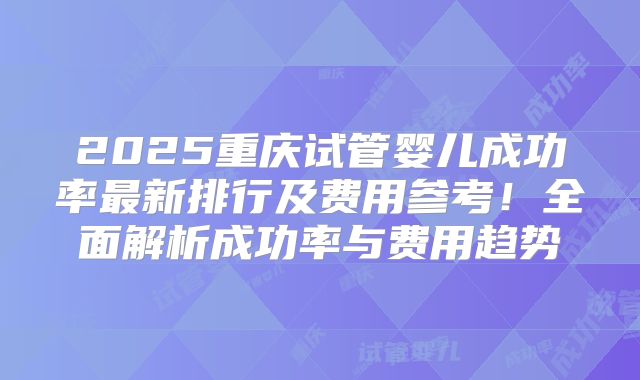 2025重庆试管婴儿成功率最新排行及费用参考!全面解析成功率与费用趋势