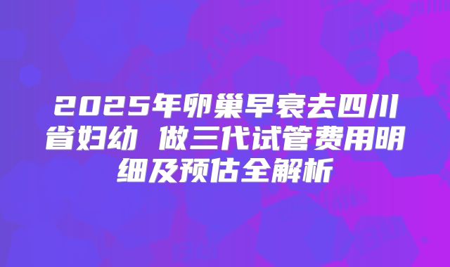 2025年卵巢早衰去四川省妇幼 做三代试管费用明细及预估全解析