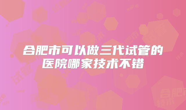 合肥市可以做三代试管的医院哪家技术不错