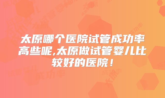 太原哪个医院试管成功率高些呢,太原做试管婴儿比较好的医院！