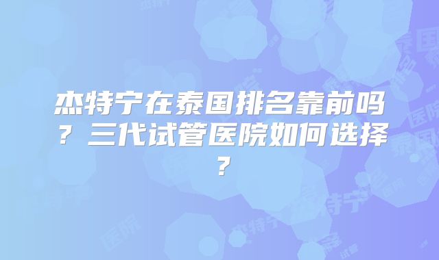 杰特宁在泰国排名靠前吗？三代试管医院如何选择？