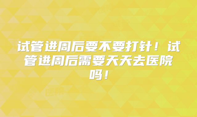 试管进周后要不要打针！试管进周后需要天天去医院吗！