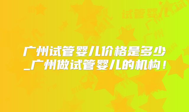 广州试管婴儿价格是多少_广州做试管婴儿的机构!