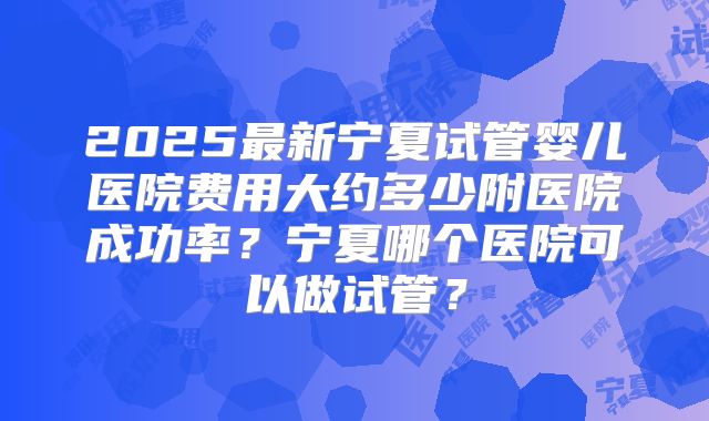 2025最新宁夏试管婴儿医院费用大约多少附医院成功率?宁夏哪个医院可以做试管?