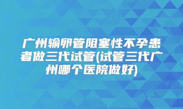 广州输卵管阻塞性不孕患者做三代试管(试管三代广州哪个医院做好)