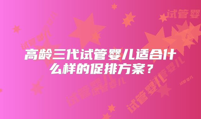 高龄三代试管婴儿适合什么样的促排方案？