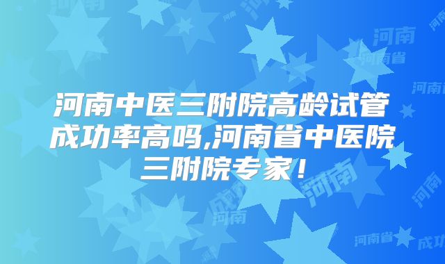 河南中医三附院高龄试管成功率高吗,河南省中医院三附院专家！