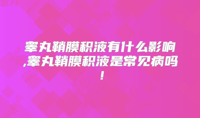 睾丸鞘膜积液有什么影响,睾丸鞘膜积液是常见病吗!