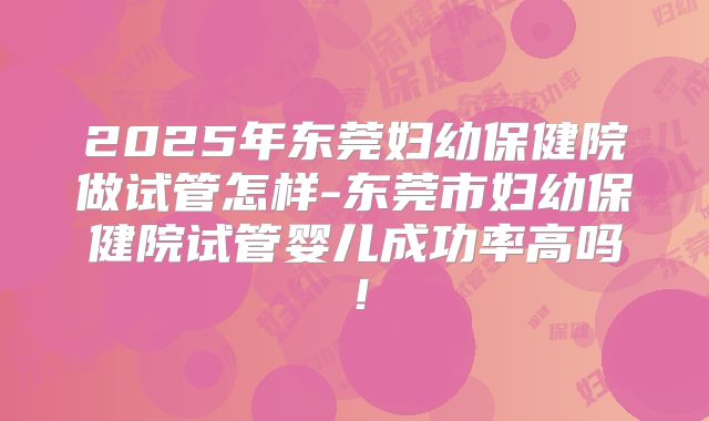 2025年东莞妇幼保健院做试管怎样-东莞市妇幼保健院试管婴儿成功率高吗！