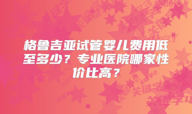 格鲁吉亚试管婴儿费用低至多少？专业医院哪家性价比高？