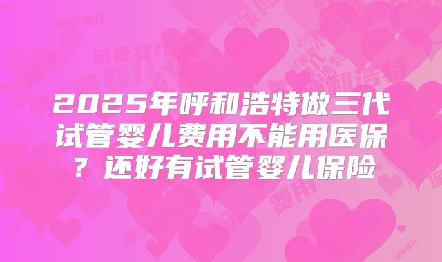 2025年呼和浩特做三代试管婴儿费用不能用医保?还好有试管婴儿保险