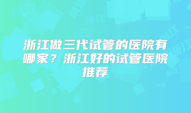 浙江做三代试管的医院有哪家？浙江好的试管医院推荐