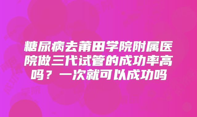 糖尿病去莆田学院附属医院做三代试管的成功率高吗？一次就可以成功吗