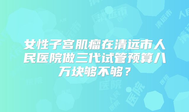 女性子宫肌瘤在清远市人民医院做三代试管预算八万块够不够？