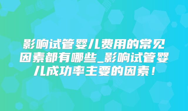 影响试管婴儿费用的常见因素都有哪些_影响试管婴儿成功率主要的因素！
