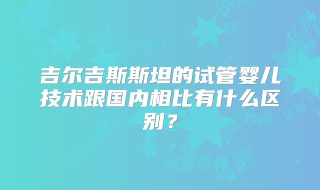 吉尔吉斯斯坦的试管婴儿技术跟国内相比有什么区别?
