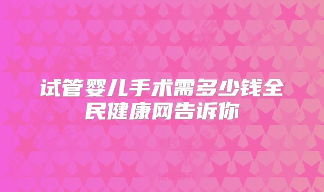 试管婴儿手术需多少钱全民健康网告诉你