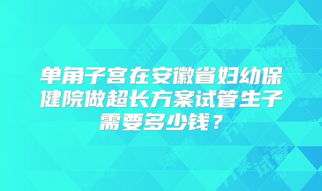 单角子宫在安徽省妇幼保健院做超长方案试管生子需要多少钱？