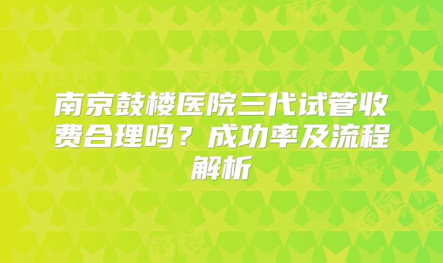 南京鼓楼医院三代试管收费合理吗？成功率及流程解析