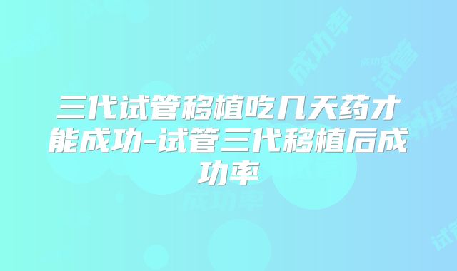三代试管移植吃几天药才能成功-试管三代移植后成功率