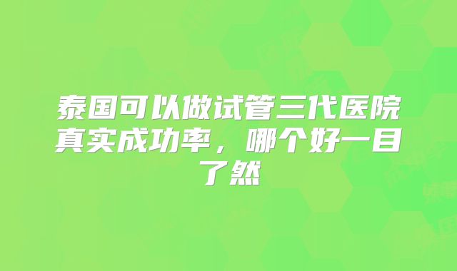 泰国可以做试管三代医院真实成功率，哪个好一目了然