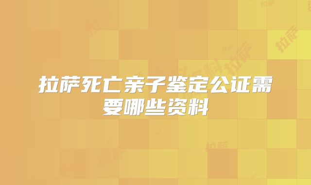 拉萨死亡亲子鉴定公证需要哪些资料