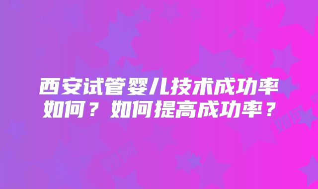 西安试管婴儿技术成功率如何？如何提高成功率？