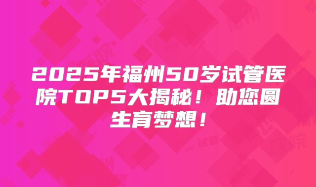 2025年福州50岁试管医院TOP5大揭秘！助您圆生育梦想！