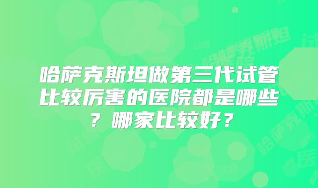 哈萨克斯坦做第三代试管比较厉害的医院都是哪些？哪家比较好？