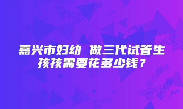 嘉兴市妇幼 做三代试管生孩孩需要花多少钱?