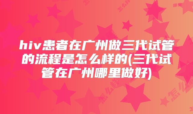 hiv患者在广州做三代试管的流程是怎么样的(三代试管在广州哪里做好)
