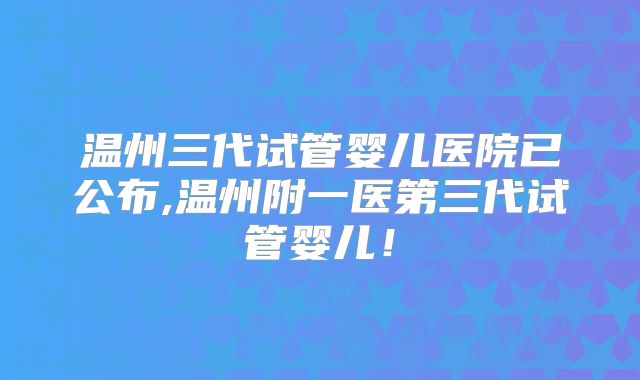 温州三代试管婴儿医院已公布,温州附一医第三代试管婴儿!