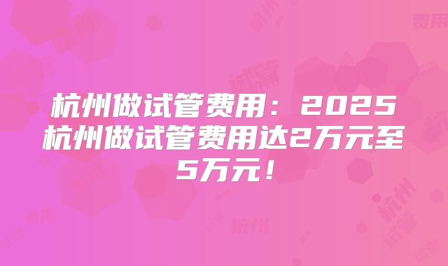 杭州做试管费用：2025杭州做试管费用达2万元至5万元！
