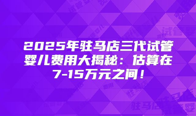 2025年驻马店三代试管婴儿费用大揭秘：估算在7-15万元之间！
