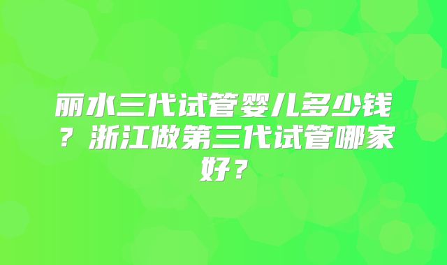 丽水三代试管婴儿多少钱？浙江做第三代试管哪家好？