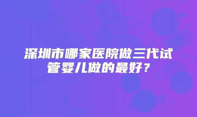 深圳市哪家医院做三代试管婴儿做的最好？