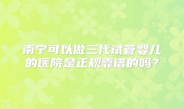 南宁可以做三代试管婴儿的医院是正规靠谱的吗？