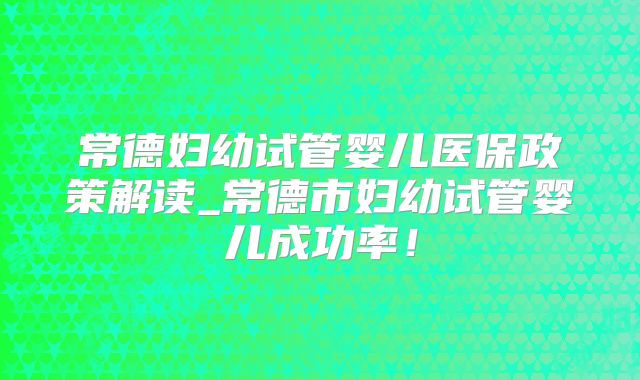 常德妇幼试管婴儿医保政策解读_常德市妇幼试管婴儿成功率!