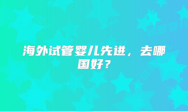 海外试管婴儿先进，去哪国好？