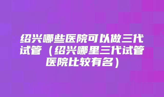 绍兴哪些医院可以做三代试管（绍兴哪里三代试管医院比较有名）