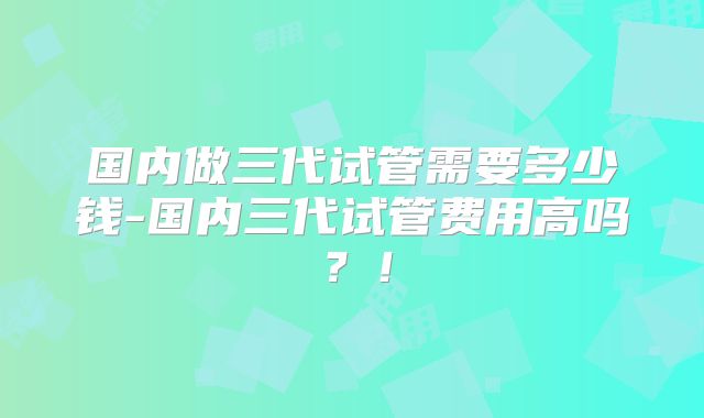 国内做三代试管需要多少钱-国内三代试管费用高吗?!