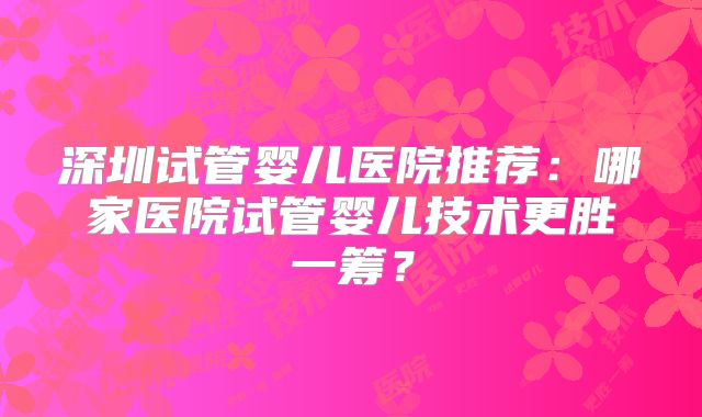 深圳试管婴儿医院推荐:哪家医院试管婴儿技术更胜一筹?