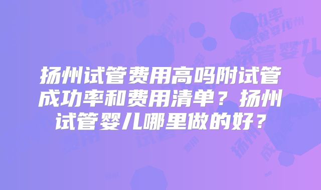 扬州试管费用高吗附试管成功率和费用清单？扬州试管婴儿哪里做的好？