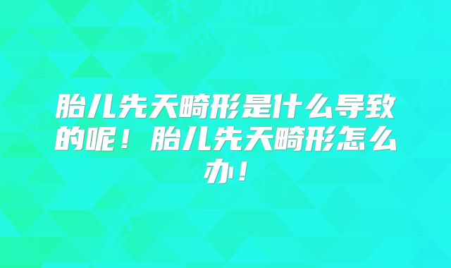 胎儿先天畸形是什么导致的呢！胎儿先天畸形怎么办！