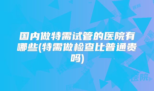 国内做特需试管的医院有哪些(特需做检查比普通贵吗)
