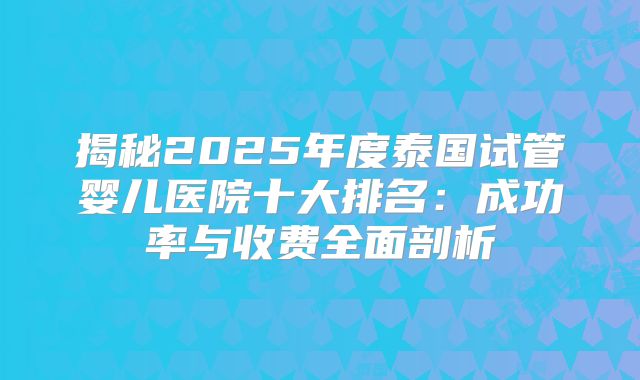 揭秘2025年度泰国试管婴儿医院十大排名：成功率与收费全面剖析