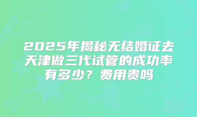 2025年揭秘无结婚证去天津做三代试管的成功率有多少？费用贵吗