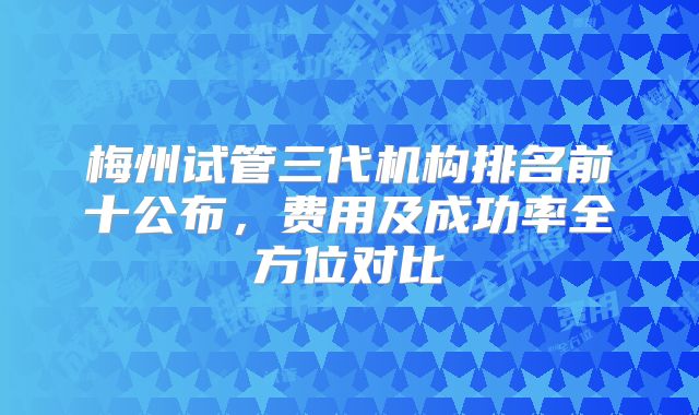 梅州试管三代机构排名前十公布,费用及成功率全方位对比