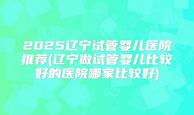 2025辽宁试管婴儿医院推荐(辽宁做试管婴儿比较好的医院哪家比较好)